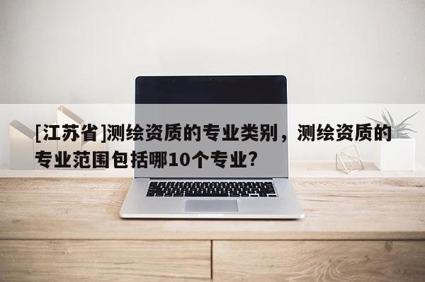 [江苏省]测绘资质的专业类别，测绘资质的专业范围包括哪10个专业?