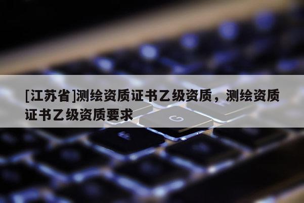 [江苏省]测绘资质证书乙级资质，测绘资质证书乙级资质要求