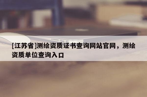 [江苏省]测绘资质证书查询网站官网，测绘资质单位查询入口