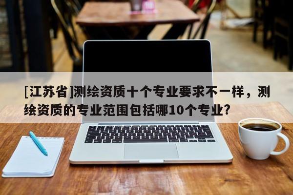 [江苏省]测绘资质十个专业要求不一样，测绘资质的专业范围包括哪10个专业?