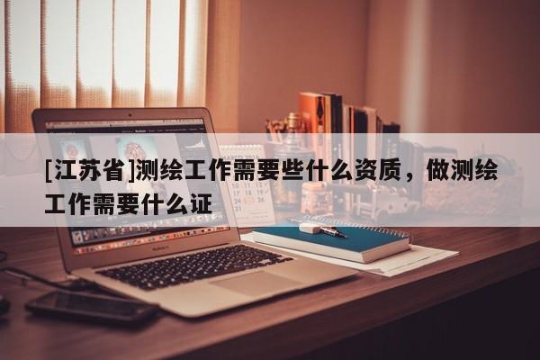[江苏省]测绘工作需要些什么资质，做测绘工作需要什么证