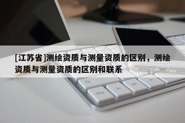 [江苏省]测绘资质与测量资质的区别，测绘资质与测量资质的区别和联系