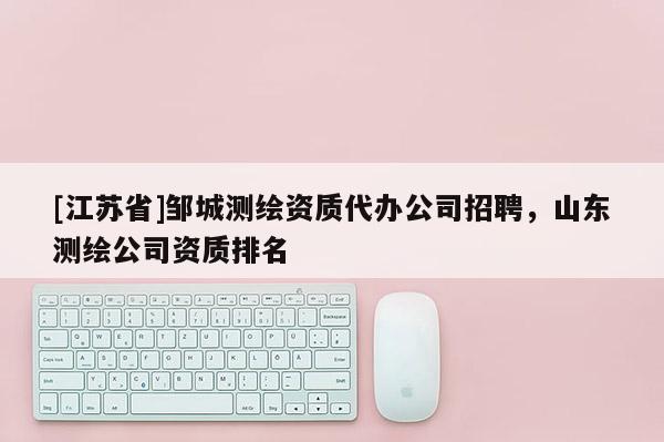 [江苏省]邹城测绘资质代办公司招聘，山东测绘公司资质排名