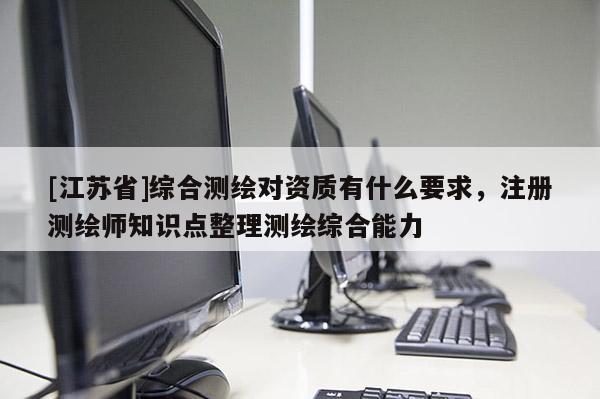 [江苏省]综合测绘对资质有什么要求，注册测绘师知识点整理测绘综合能力