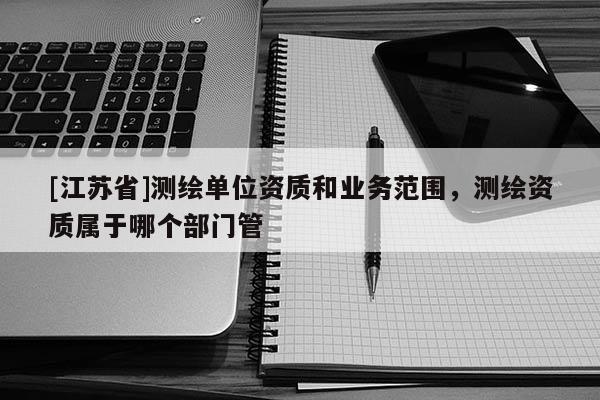 [江苏省]测绘单位资质和业务范围，测绘资质属于哪个部门管