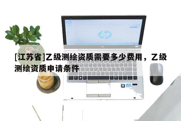 [江苏省]乙级测绘资质需要多少费用，乙级测绘资质申请条件