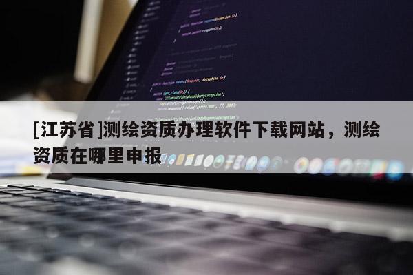 [江苏省]测绘资质办理软件下载网站，测绘资质在哪里申报
