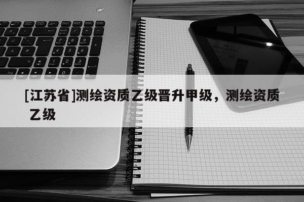 [江苏省]测绘资质乙级晋升甲级，测绘资质 乙级