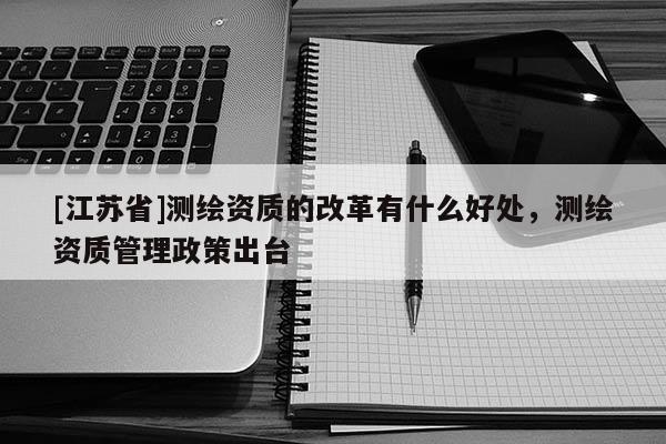 [江苏省]测绘资质的改革有什么好处，测绘资质管理政策出台