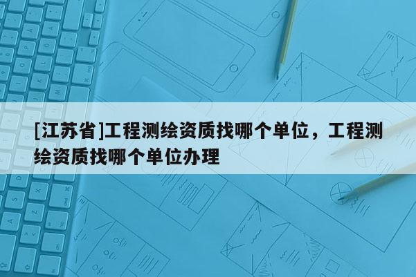 [江苏省]工程测绘资质找哪个单位，工程测绘资质找哪个单位办理