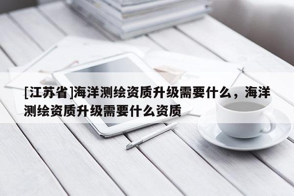 [江苏省]海洋测绘资质升级需要什么，海洋测绘资质升级需要什么资质