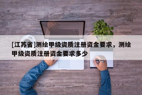 [江苏省]测绘甲级资质注册资金要求，测绘甲级资质注册资金要求多少