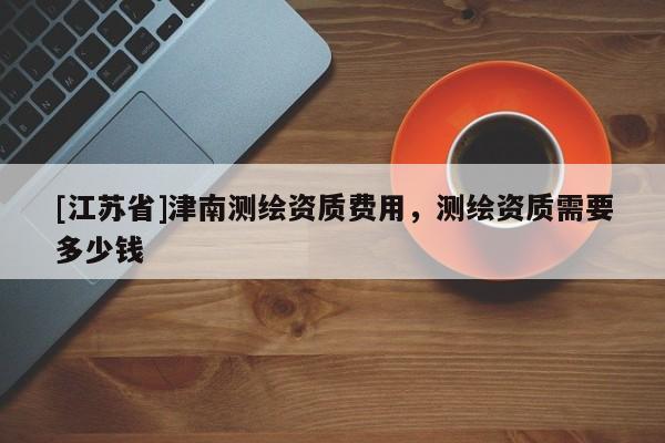 [江苏省]津南测绘资质费用，测绘资质需要多少钱