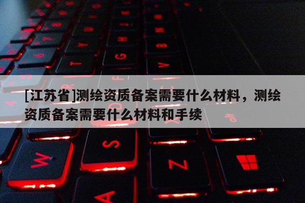 [江苏省]测绘资质备案需要什么材料，测绘资质备案需要什么材料和手续