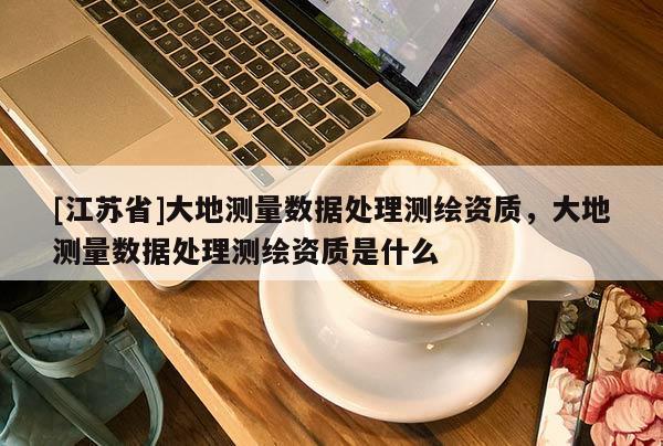 [江苏省]大地测量数据处理测绘资质，大地测量数据处理测绘资质是什么