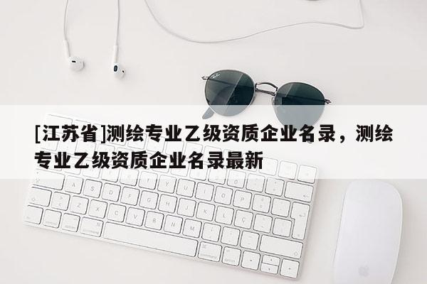 [江苏省]测绘专业乙级资质企业名录，测绘专业乙级资质企业名录最新