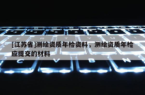 [江苏省]测绘资质年检资料，测绘资质年检应提交的材料