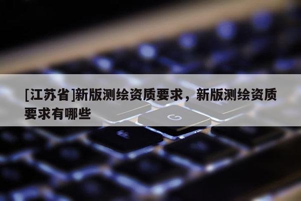 [江苏省]新版测绘资质要求，新版测绘资质要求有哪些