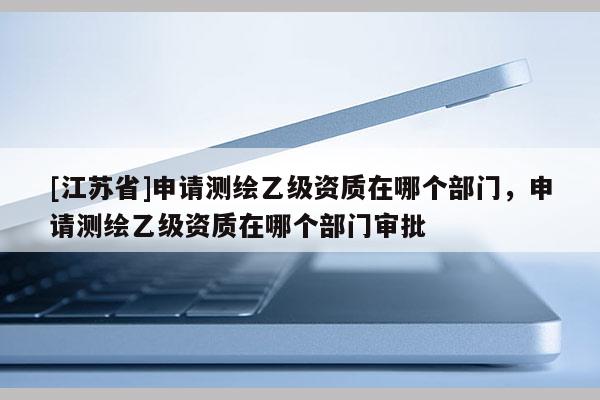[江苏省]申请测绘乙级资质在哪个部门，申请测绘乙级资质在哪个部门审批