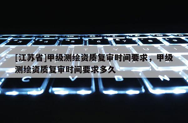 [江苏省]甲级测绘资质复审时间要求，甲级测绘资质复审时间要求多久