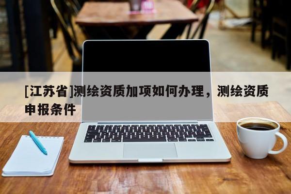 [江苏省]测绘资质加项如何办理，测绘资质申报条件