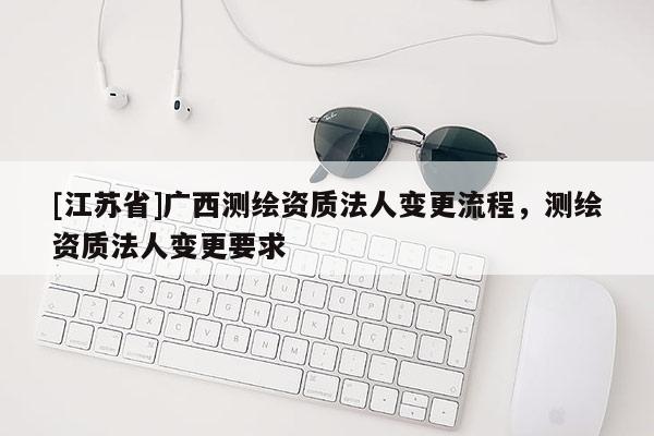 [江苏省]广西测绘资质法人变更流程，测绘资质法人变更要求