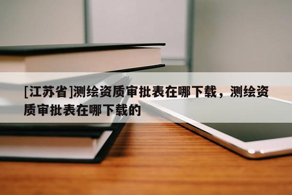 [江苏省]测绘资质审批表在哪下载，测绘资质审批表在哪下载的