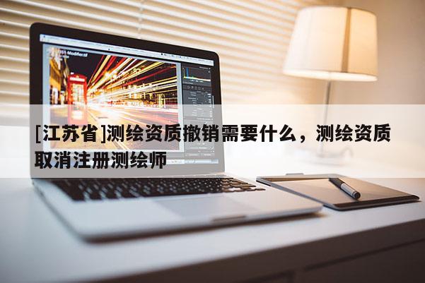 [江苏省]测绘资质撤销需要什么，测绘资质取消注册测绘师