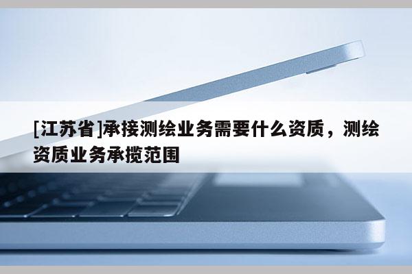 [江苏省]承接测绘业务需要什么资质，测绘资质业务承揽范围