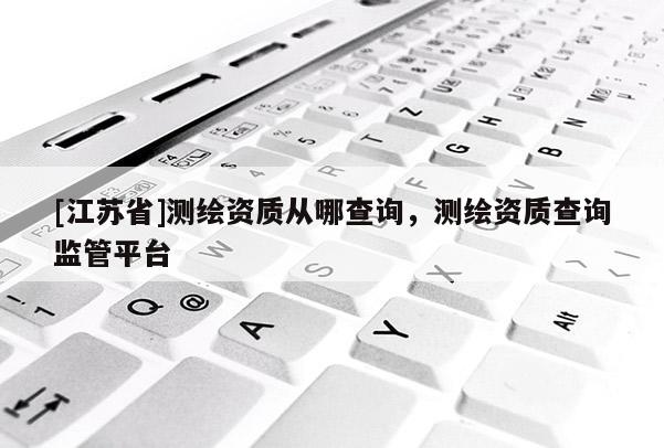 [江苏省]测绘资质从哪查询，测绘资质查询监管平台