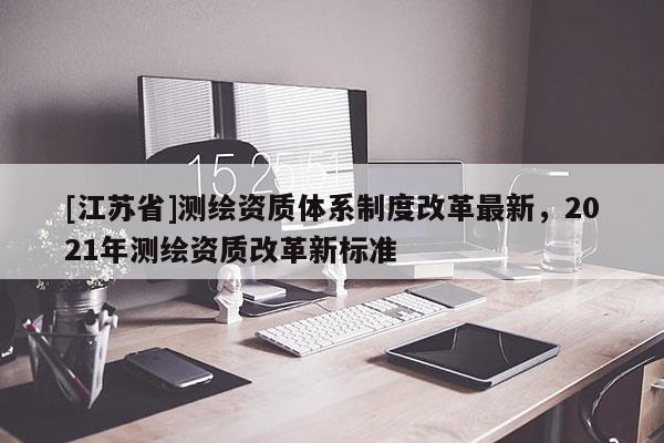 [江苏省]测绘资质体系制度改革最新，2021年测绘资质改革新标准