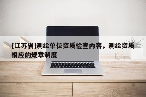 [江苏省]测绘单位资质检查内容，测绘资质相应的规章制度