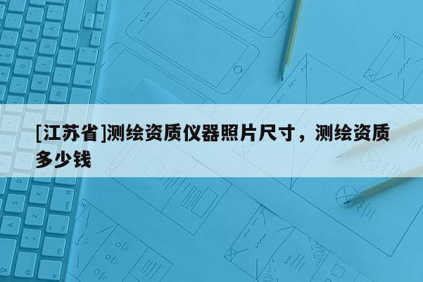 [江苏省]测绘资质仪器照片尺寸，测绘资质多少钱