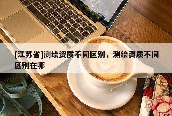 [江苏省]测绘资质不同区别，测绘资质不同区别在哪