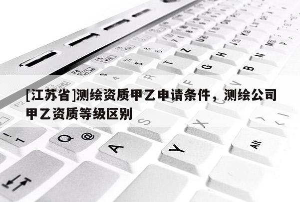 [江苏省]测绘资质甲乙申请条件，测绘公司甲乙资质等级区别