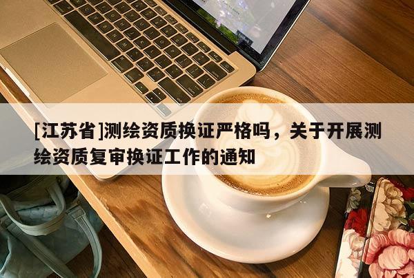 [江苏省]测绘资质换证严格吗，关于开展测绘资质复审换证工作的通知