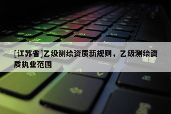 [江苏省]乙级测绘资质新规则，乙级测绘资质执业范围