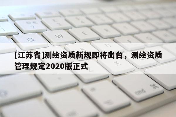 [江苏省]测绘资质新规即将出台，测绘资质管理规定2020版正式