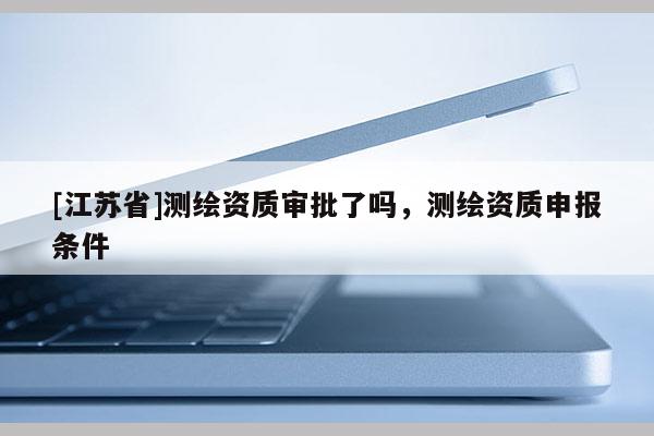 [江苏省]测绘资质审批了吗，测绘资质申报条件