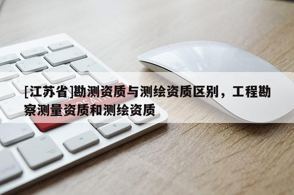 [江苏省]勘测资质与测绘资质区别，工程勘察测量资质和测绘资质
