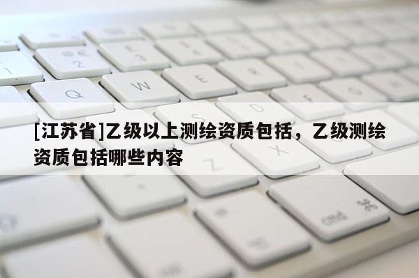[江苏省]乙级以上测绘资质包括，乙级测绘资质包括哪些内容