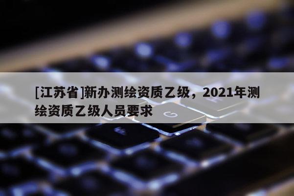 [江苏省]新办测绘资质乙级，2021年测绘资质乙级人员要求