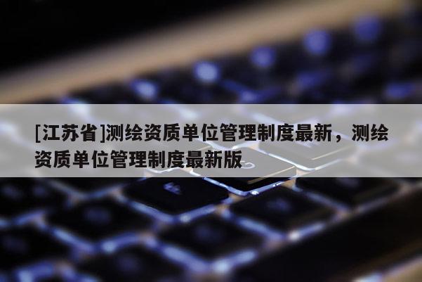 [江苏省]测绘资质单位管理制度最新，测绘资质单位管理制度最新版