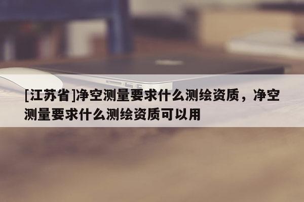 [江苏省]净空测量要求什么测绘资质，净空测量要求什么测绘资质可以用