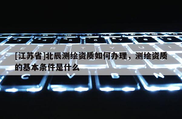 [江苏省]北辰测绘资质如何办理，测绘资质的基本条件是什么