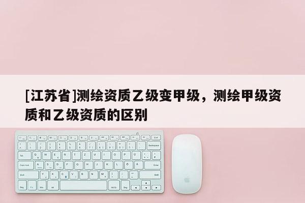 [江苏省]测绘资质乙级变甲级，测绘甲级资质和乙级资质的区别