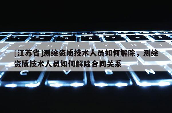 [江苏省]测绘资质技术人员如何解除，测绘资质技术人员如何解除合同关系