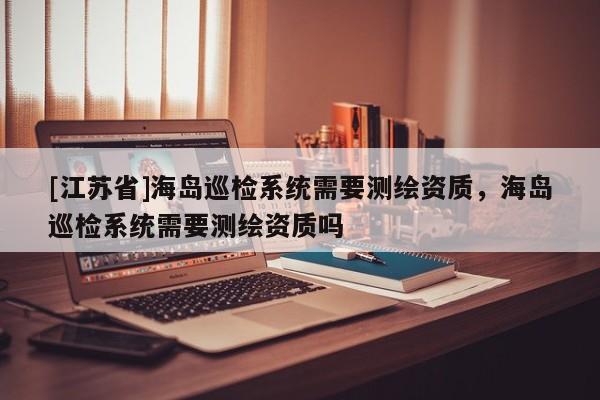 [江苏省]海岛巡检系统需要测绘资质，海岛巡检系统需要测绘资质吗