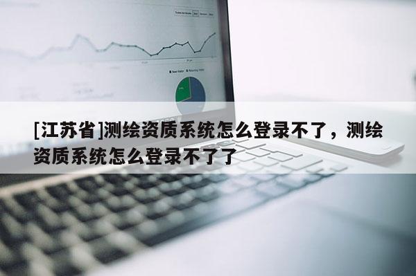 [江苏省]测绘资质系统怎么登录不了，测绘资质系统怎么登录不了了