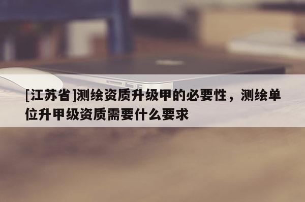 [江苏省]测绘资质升级甲的必要性，测绘单位升甲级资质需要什么要求